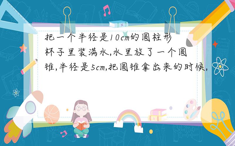 把一个半径是10cm的圆柱形杯子里装满水,水里放了一个圆锥,半径是5cm,把圆锥拿出来的时候,