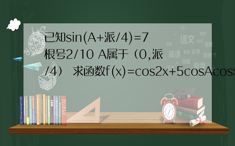 已知sin(A+派/4)=7根号2/10 A属于（0,派/4） 求函数f(x)=cos2x+5cosAcosx+1的值域