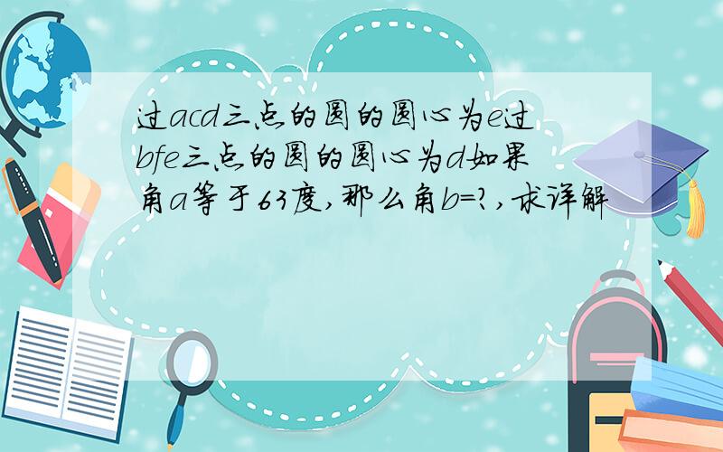 过acd三点的圆的圆心为e过bfe三点的圆的圆心为d如果角a等于63度,那么角b=?,求详解