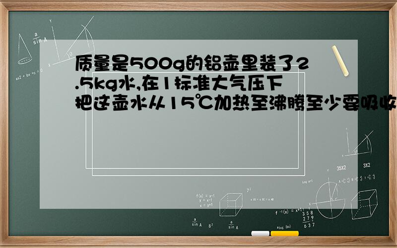 质量是500g的铝壶里装了2.5kg水,在1标准大气压下把这壶水从15℃加热至沸腾至少要吸收多少热量（C铝=0.88×1