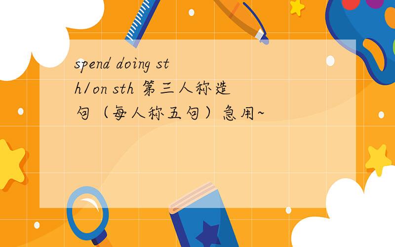 spend doing sth/on sth 第三人称造句（每人称五句）急用~