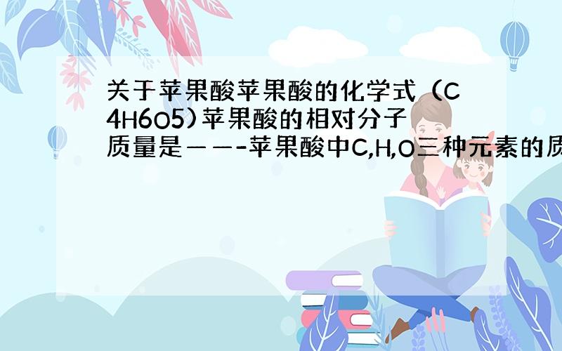 关于苹果酸苹果酸的化学式（C4H6O5)苹果酸的相对分子质量是——-苹果酸中C,H,O三种元素的质量比是———