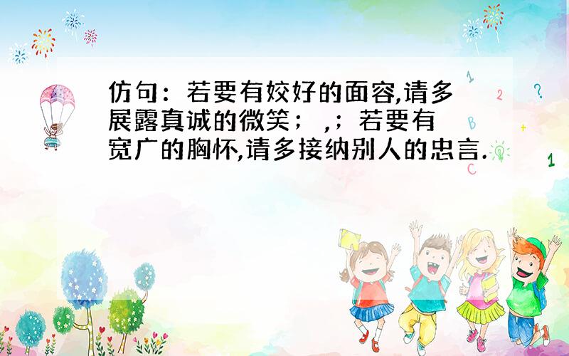 仿句：若要有姣好的面容,请多展露真诚的微笑； ,；若要有宽广的胸怀,请多接纳别人的忠言.