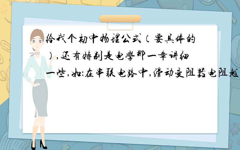 给我个初中物理公式（要具体的）,还有特别是电学那一章讲细一些,如：在串联电路中,滑动变阻器电阻越大,电压分的越大.还有就