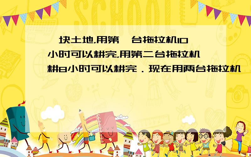 一块土地，用第一台拖拉机10小时可以耕完，用第二台拖拉机耕8小时可以耕完．现在用两台拖拉机一同耕了1小时20分，耕了这块