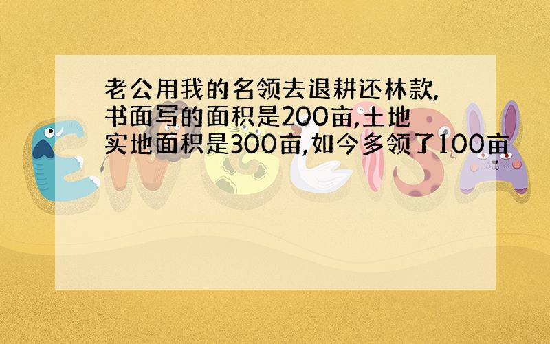 老公用我的名领去退耕还林款,书面写的面积是200亩,土地实地面积是300亩,如今多领了100亩