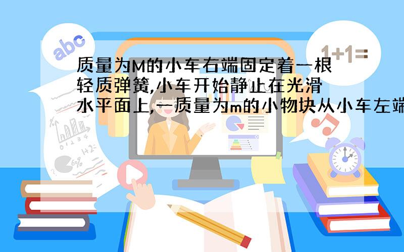 质量为M的小车右端固定着一根轻质弹簧,小车开始静止在光滑水平面上,一质量为m的小物块从小车左端以Vo的速度冲上小车并压缩