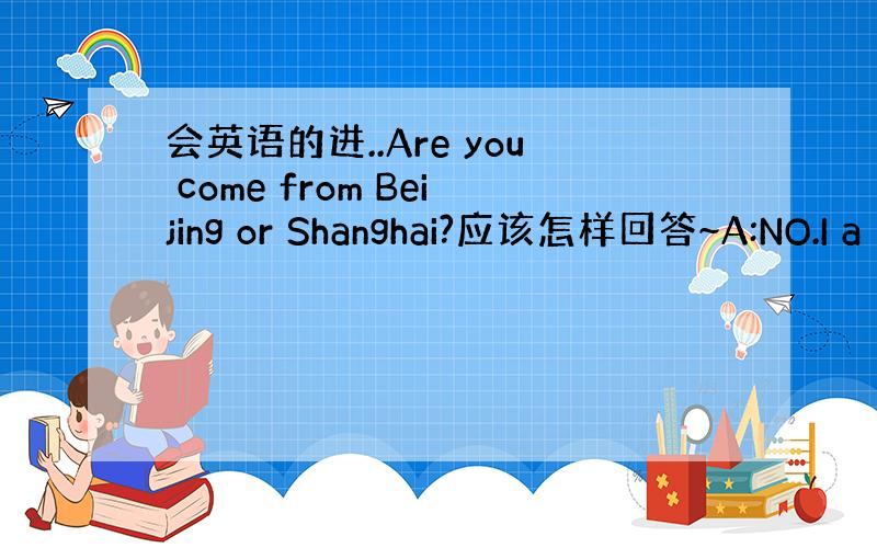 会英语的进..Are you come from Beijing or Shanghai?应该怎样回答~A:NO.I a