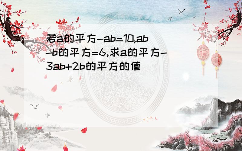 若a的平方-ab=10,ab-b的平方=6,求a的平方-3ab+2b的平方的值