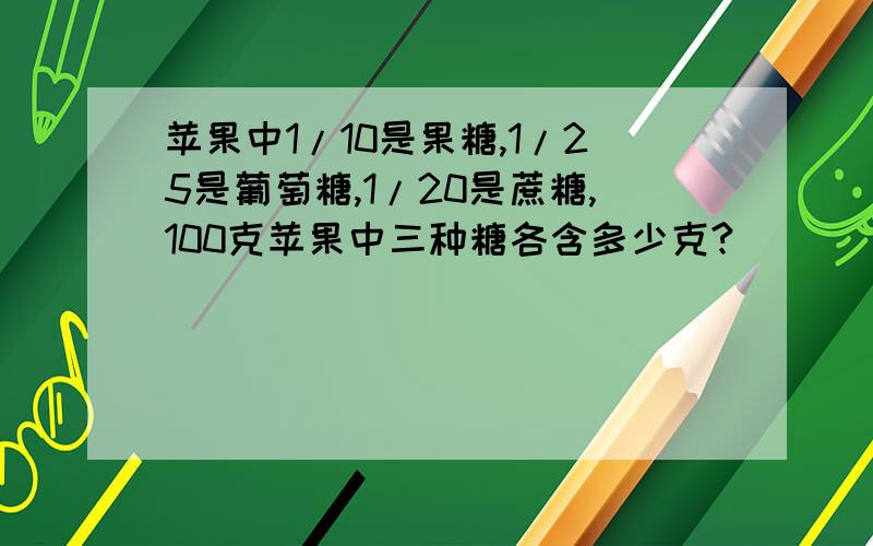 苹果中1/10是果糖,1/25是葡萄糖,1/20是蔗糖,100克苹果中三种糖各含多少克?