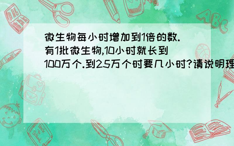 微生物每小时增加到1倍的数.有1批微生物,10小时就长到100万个.到25万个时要几小时?请说明理由!