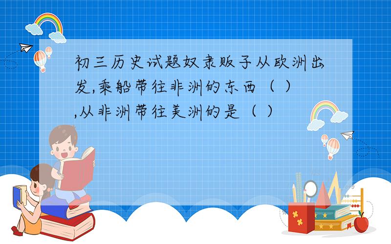 初三历史试题奴隶贩子从欧洲出发,乘船带往非洲的东西（ ）,从非洲带往美洲的是（ ）