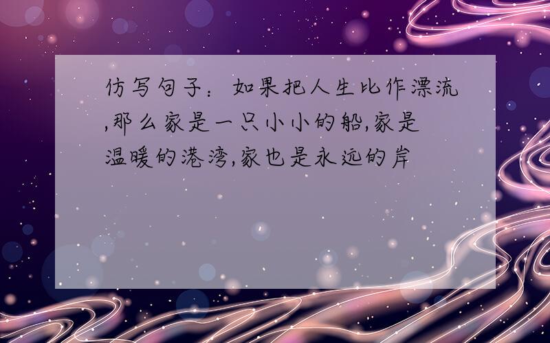 仿写句子：如果把人生比作漂流,那么家是一只小小的船,家是温暖的港湾,家也是永远的岸