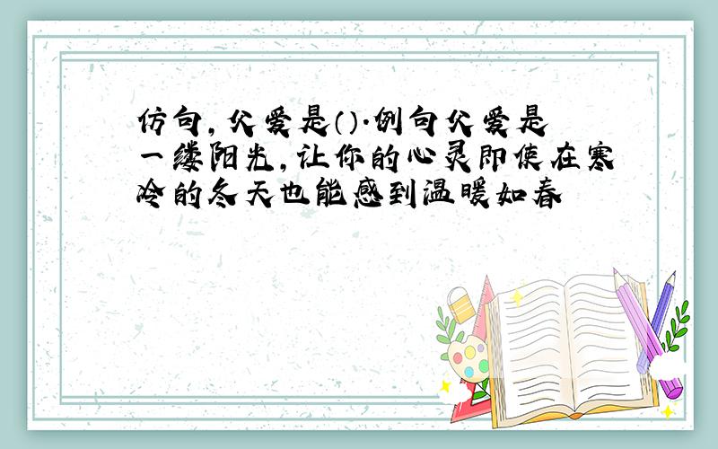 仿句,父爱是（）.例句父爱是一缕阳光,让你的心灵即使在寒冷的冬天也能感到温暖如春