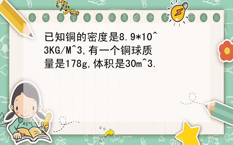 已知铜的密度是8.9*10^3KG/M^3,有一个铜球质量是178g,体积是30m^3.