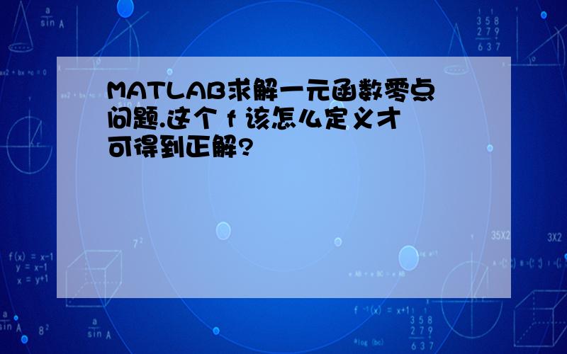 MATLAB求解一元函数零点问题.这个 f 该怎么定义才可得到正解?