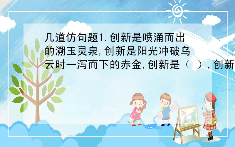 几道仿句题1.创新是喷涌而出的溯玉灵泉,创新是阳光冲破乌云时一泻而下的赤金,创新是（ ）,创新是秋天枝头上挂着的红艳艳,