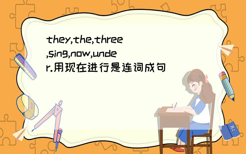 they,the,three,sing,now,under.用现在进行是连词成句