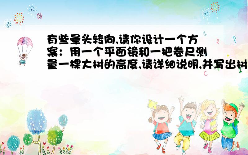 有些晕头转向,请你设计一个方案：用一个平面镜和一把卷尺测量一棵大树的高度,请详细说明,并写出树高的计算公式．刚刚学完光现