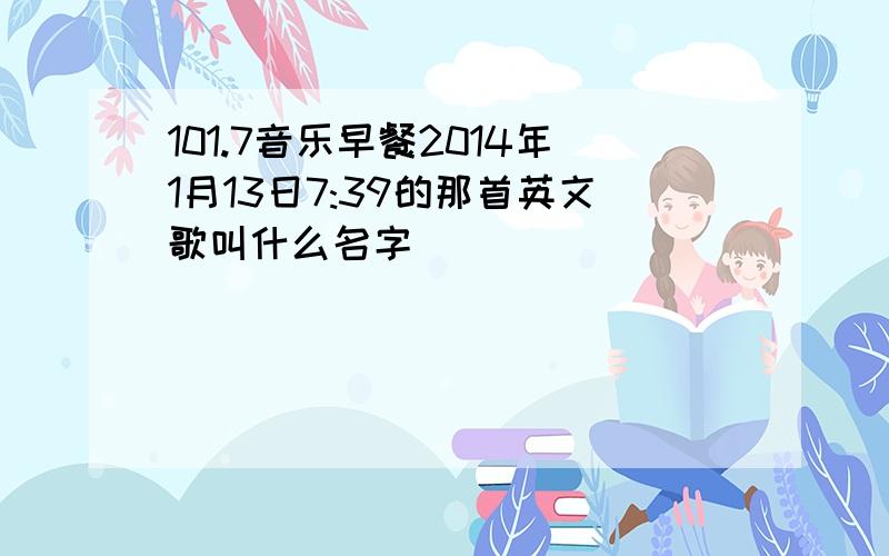 101.7音乐早餐2014年1月13日7:39的那首英文歌叫什么名字