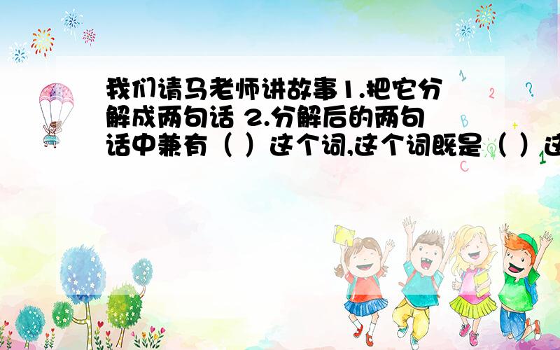 我们请马老师讲故事1.把它分解成两句话 2.分解后的两句话中兼有（ ）这个词,这个词既是（ ）这个动词的对象,又是（ ）