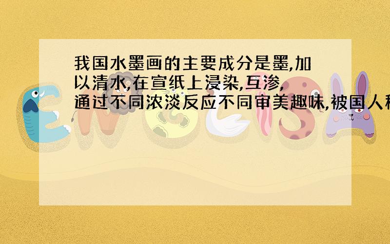 我国水墨画的主要成分是墨,加以清水,在宣纸上浸染,互渗,通过不同浓淡反应不同审美趣味,被国人称为“墨宝”.普遍的解答是加