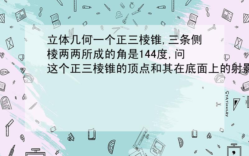 立体几何一个正三棱锥,三条侧棱两两所成的角是144度,问这个正三棱锥的顶点和其在底面上的射影的连线与侧棱所成的角的角度是