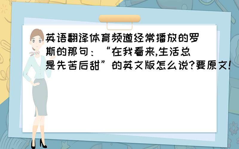 英语翻译体育频道经常播放的罗斯的那句：“在我看来,生活总是先苦后甜”的英文版怎么说?要原文!