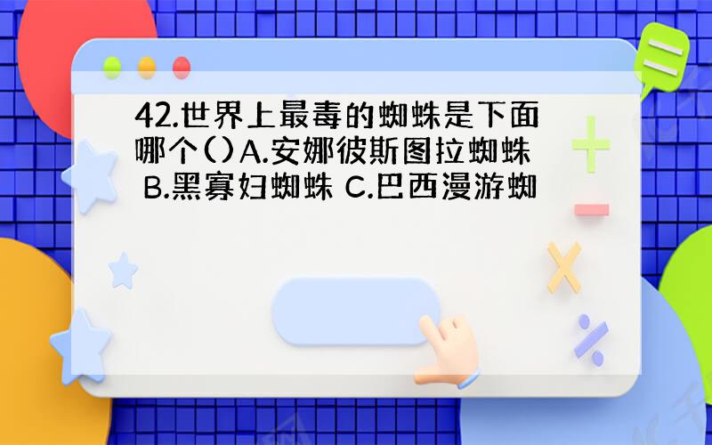 42.世界上最毒的蜘蛛是下面哪个()A.安娜彼斯图拉蜘蛛 B.黑寡妇蜘蛛 C.巴西漫游蜘