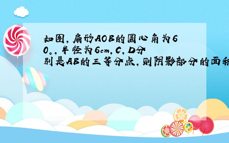 如图，扇形AOB的圆心角为60°，半径为6cm，C，D分别是AB的三等分点，则阴影部分的面积是 ___ ．