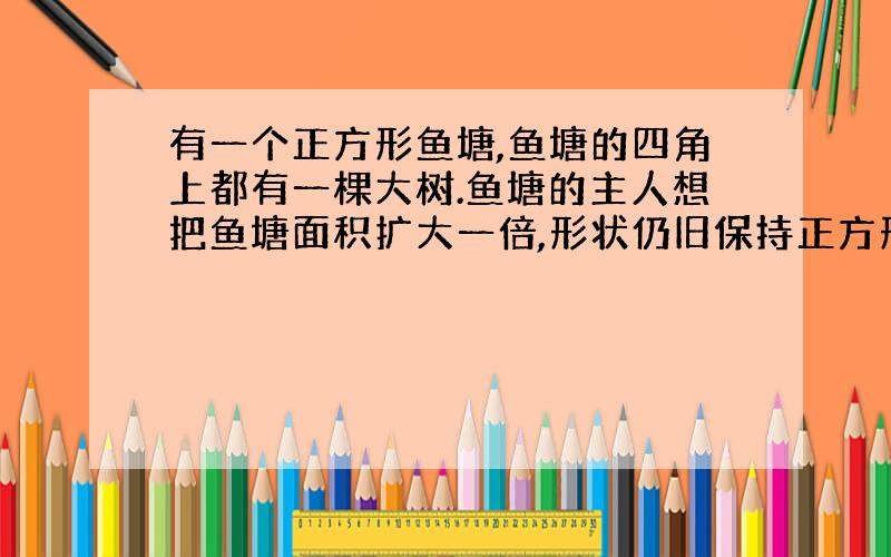 有一个正方形鱼塘,鱼塘的四角上都有一棵大树.鱼塘的主人想把鱼塘面积扩大一倍,形状仍旧保持正方形,但不准砍掉这四棵树,怎么