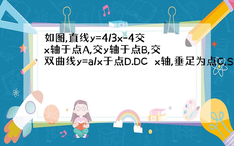 如图,直线y=4/3x-4交x轴于点A,交y轴于点B,交双曲线y=a/x于点D.DC⊥x轴,垂足为点C,S△OAB:S△