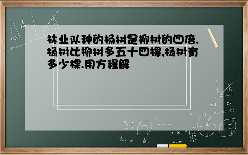 林业队种的杨树是柳树的四倍,杨树比柳树多五十四棵,杨树有多少棵.用方程解