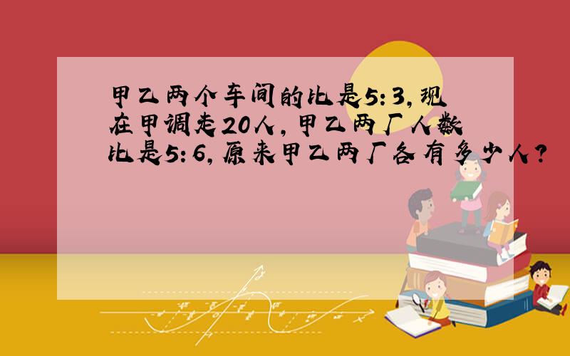 甲乙两个车间的比是5：3,现在甲调走20人,甲乙两厂人数比是5：6,原来甲乙两厂各有多少人?