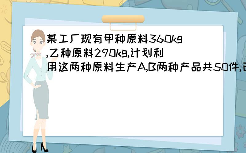 某工厂现有甲种原料360kg,乙种原料290kg,计划利用这两种原料生产A,B两种产品共50件,已知生产1件A种产品需用