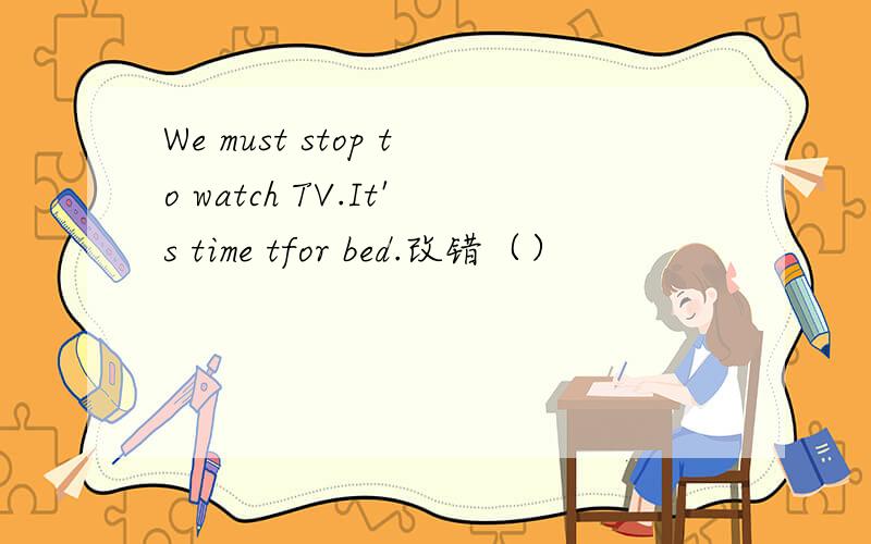 We must stop to watch TV.It's time tfor bed.改错（）