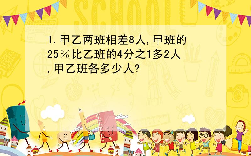 1.甲乙两班相差8人,甲班的25％比乙班的4分之1多2人,甲乙班各多少人?