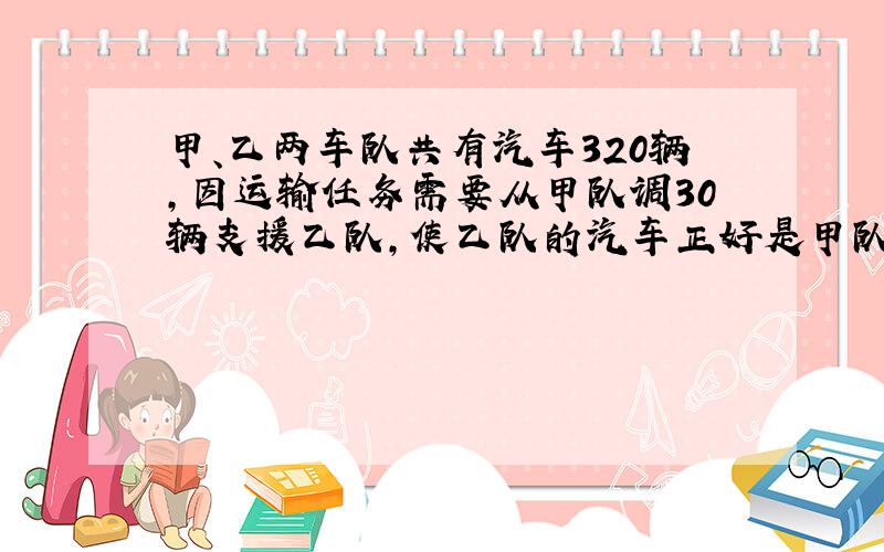 甲、乙两车队共有汽车320辆,因运输任务需要从甲队调30辆支援乙队,使乙队的汽车正好是甲队的3倍.问 甲、乙两队原有汽车