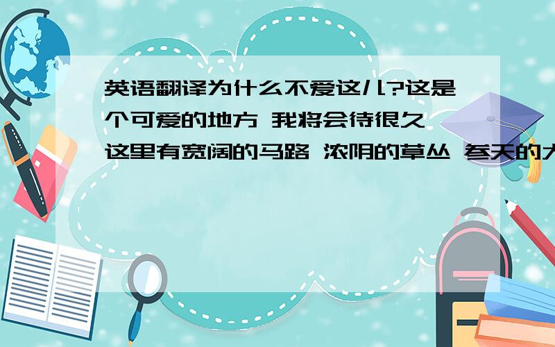 英语翻译为什么不爱这儿?这是个可爱的地方 我将会待很久 这里有宽阔的马路 浓阴的草丛 参天的大树这是个可爱的地方 延伸的