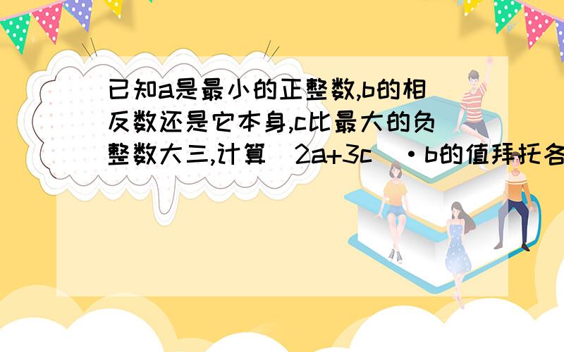 已知a是最小的正整数,b的相反数还是它本身,c比最大的负整数大三,计算(2a+3c)·b的值拜托各位大神