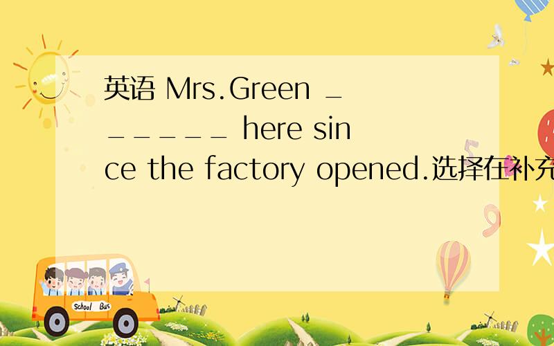 英语 Mrs.Green ______ here since the factory opened.选择在补充中=w=