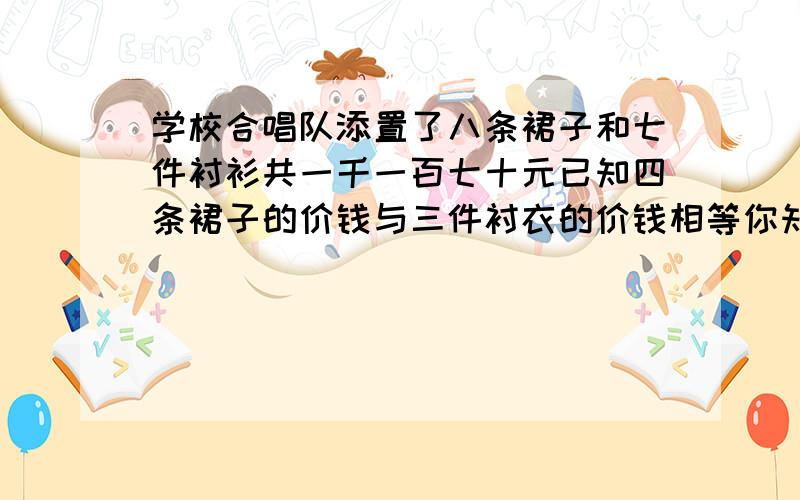 学校合唱队添置了八条裙子和七件衬衫共一千一百七十元已知四条裙子的价钱与三件衬衣的价钱相等你知道裙子和衬衫的单价各是多少元