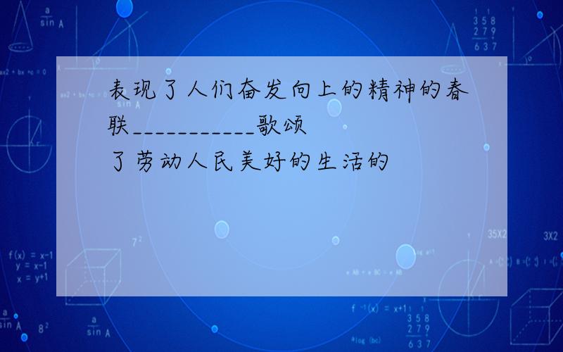 表现了人们奋发向上的精神的春联___________歌颂了劳动人民美好的生活的