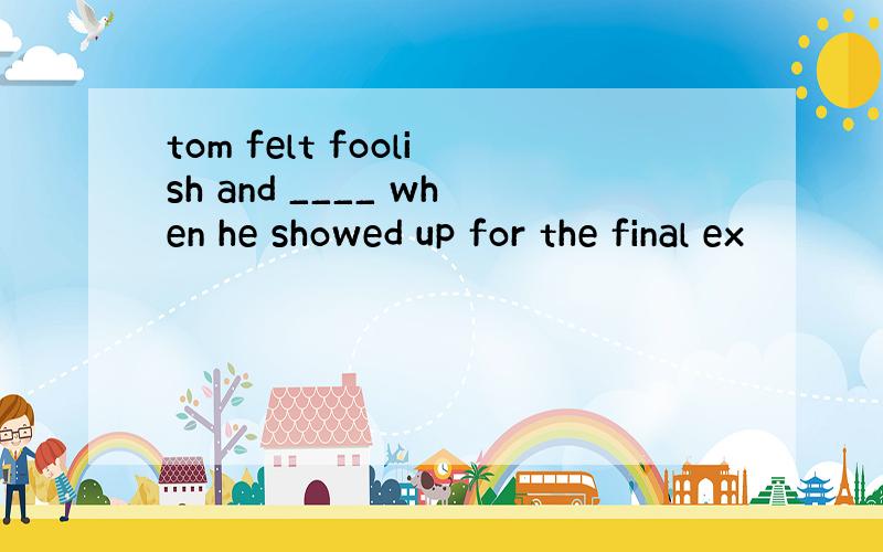 tom felt foolish and ____ when he showed up for the final ex