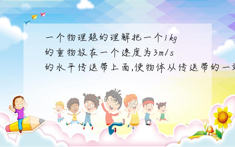 一个物理题的理解把一个1kg的重物放在一个速度为3m/s的水平传送带上面,使物体从传送带的一端到另一端,两端长4.5M