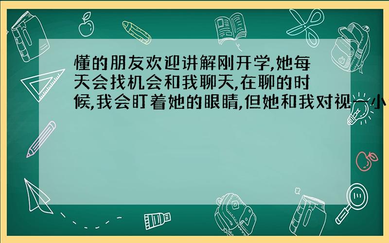 懂的朋友欢迎讲解刚开学,她每天会找机会和我聊天,在聊的时候,我会盯着她的眼睛,但她和我对视一小会就移开了目光,会低下头,