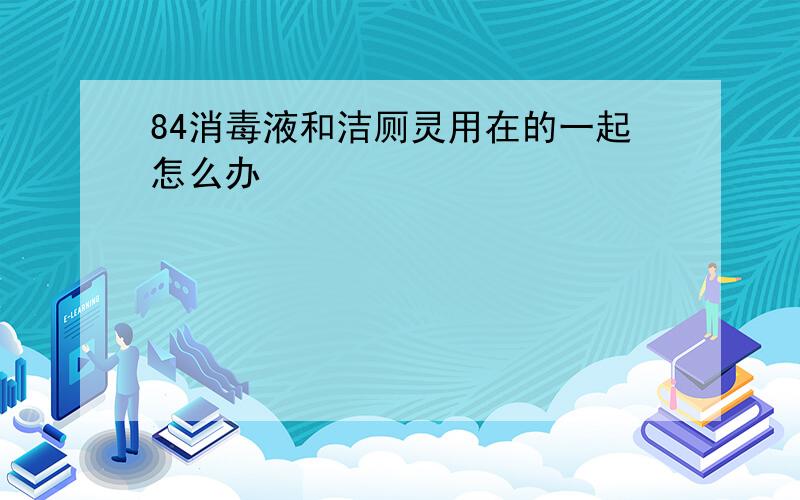 84消毒液和洁厕灵用在的一起怎么办