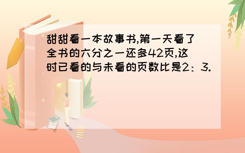 甜甜看一本故事书,第一天看了全书的六分之一还多42页,这时已看的与未看的页数比是2：3.