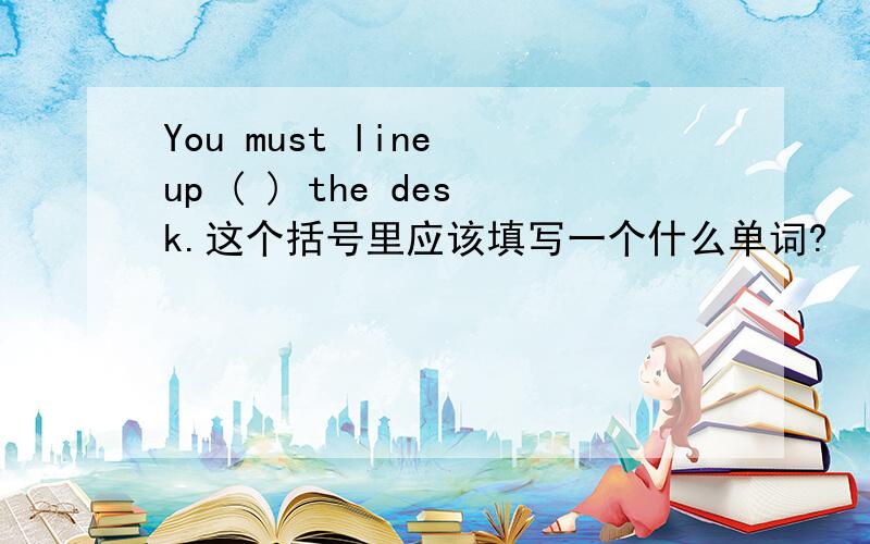 You must line up ( ) the desk.这个括号里应该填写一个什么单词?