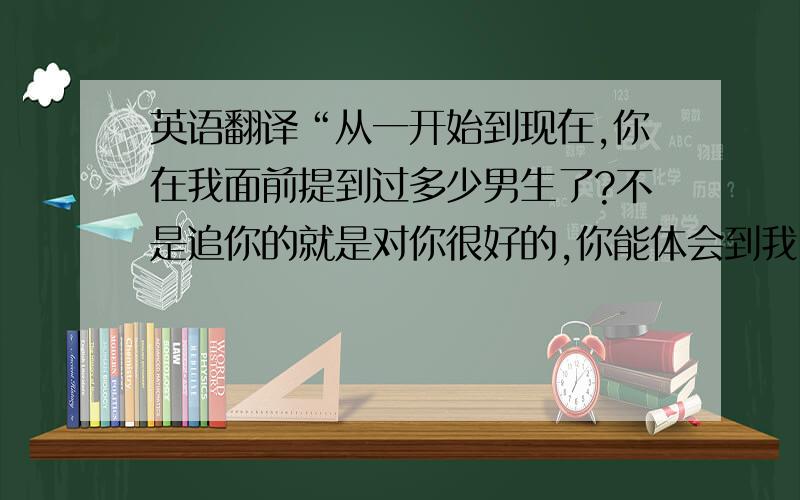 英语翻译“从一开始到现在,你在我面前提到过多少男生了?不是追你的就是对你很好的,你能体会到我听这些话的感受吗?”就这句,